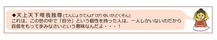 天上天下唯我独尊は、この世の中で「自分」という個性を持った人は、一人しかいないのだから自信をもって歩みなさいという意味なんだよ・・・！